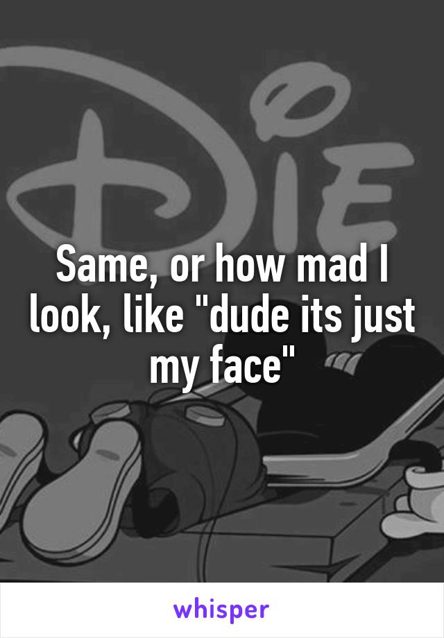 Same, or how mad I look, like "dude its just my face"