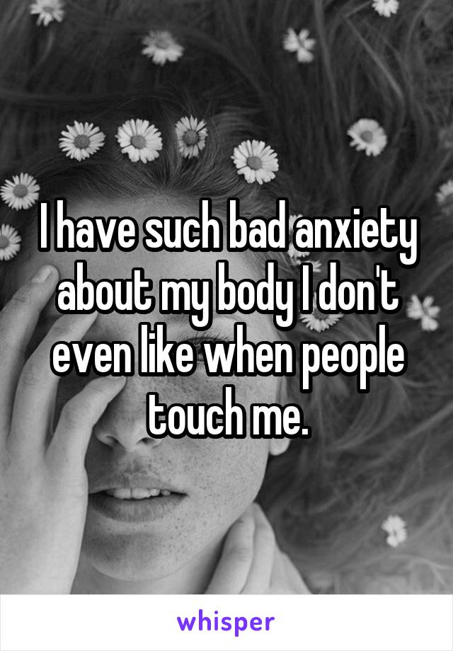 I have such bad anxiety about my body I don't even like when people touch me.