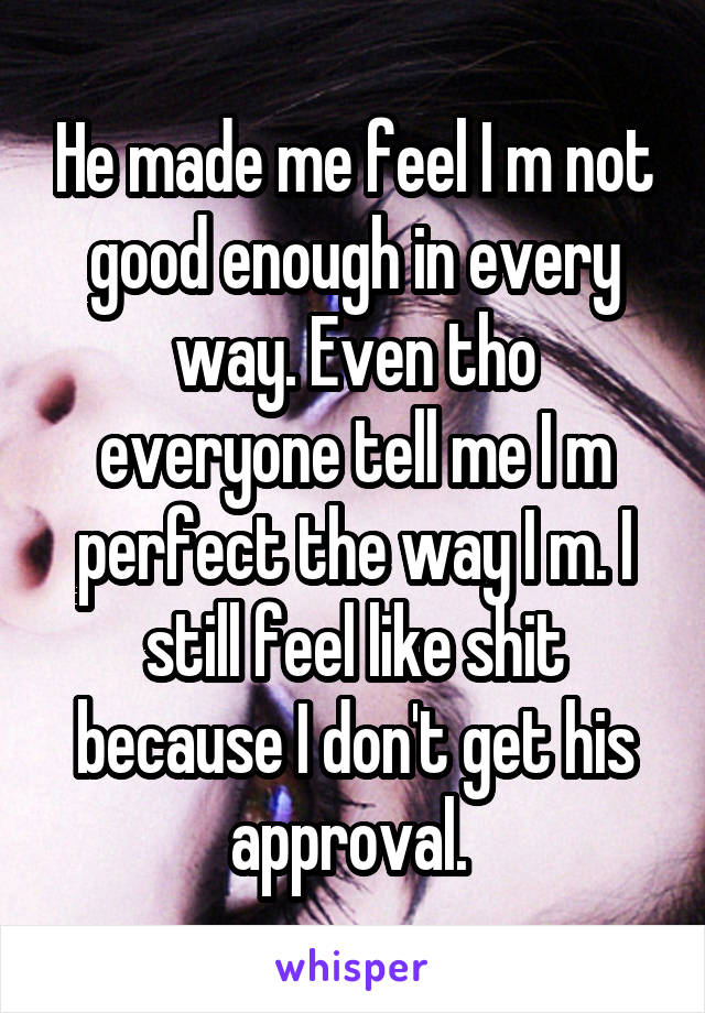 He made me feel I m not good enough in every way. Even tho everyone tell me I m perfect the way I m. I still feel like shit because I don't get his approval. 