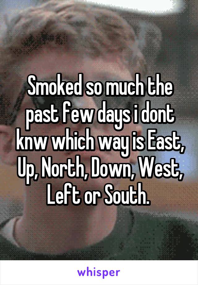Smoked so much the past few days i dont knw which way is East, Up, North, Down, West, Left or South. 