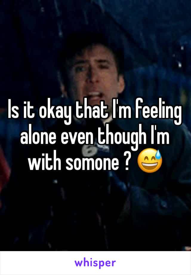 Is it okay that I'm feeling alone even though I'm with somone ? 😅