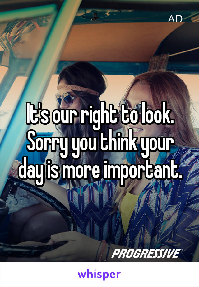 It's our right to look. Sorry you think your day is more important.