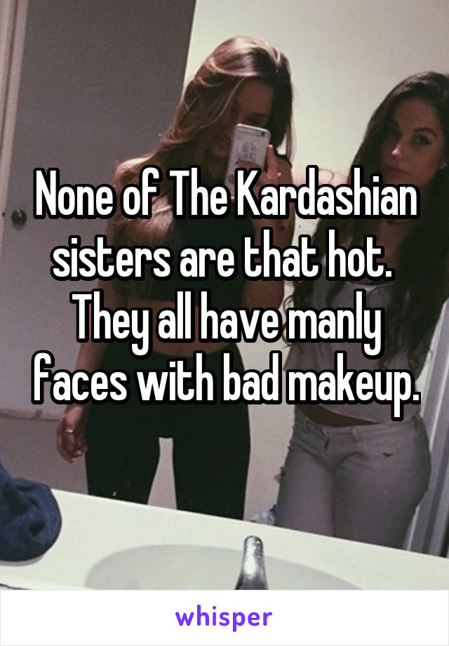   None of The Kardashian sisters are that hot.  They all have manly faces with bad makeup. 