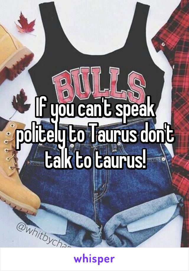 If you can't speak politely to Taurus don't talk to taurus!