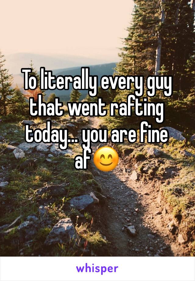 To literally every guy that went rafting today... you are fine af😊