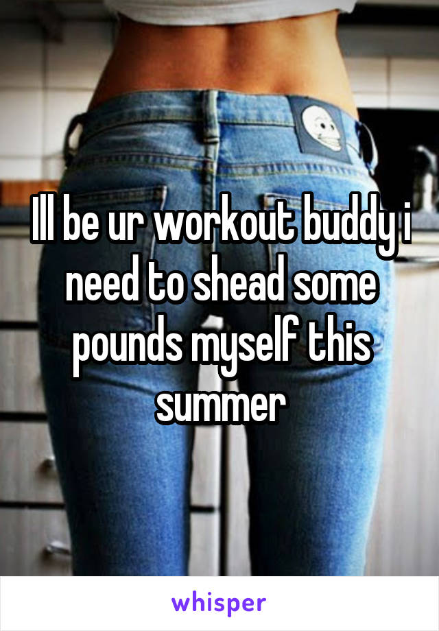 Ill be ur workout buddy i need to shead some pounds myself this summer