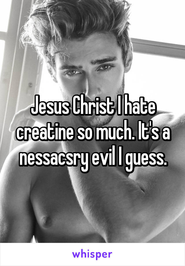 Jesus Christ I hate creatine so much. It's a nessacsry evil I guess.