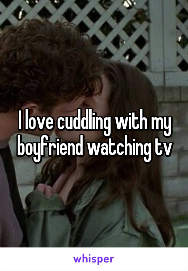 I love cuddling with my boyfriend watching tv