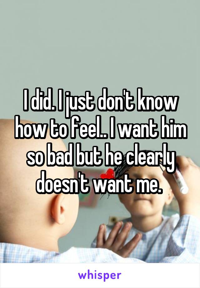 I did. I just don't know how to feel.. I want him so bad but he clearly doesn't want me. 