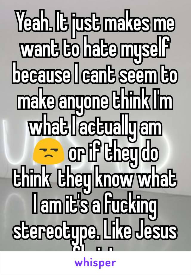 Yeah. It just makes me want to hate myself because I cant seem to make anyone think I'm what I actually am 😒 or if they do think  they know what I am it's a fucking stereotype. Like Jesus Christ