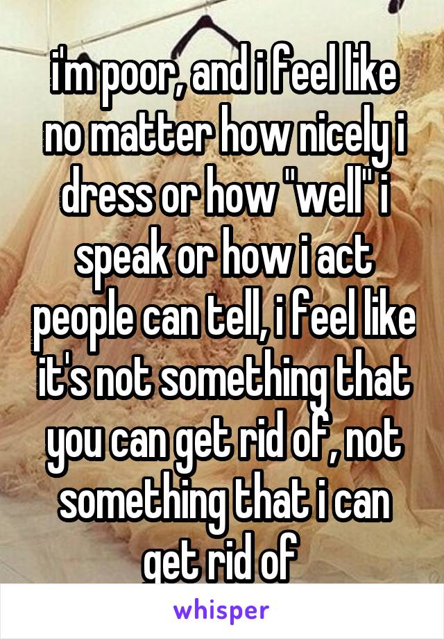 i'm poor, and i feel like no matter how nicely i dress or how "well" i speak or how i act people can tell, i feel like it's not something that you can get rid of, not something that i can get rid of 
