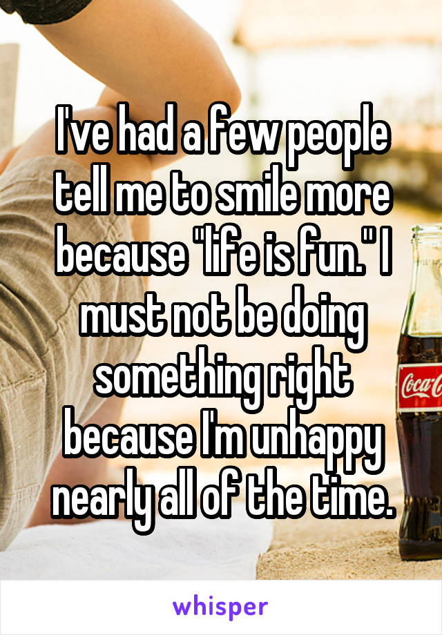 I've had a few people tell me to smile more because "life is fun." I must not be doing something right because I'm unhappy nearly all of the time.