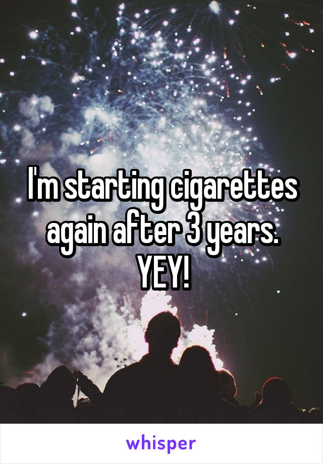 I'm starting cigarettes again after 3 years. YEY!