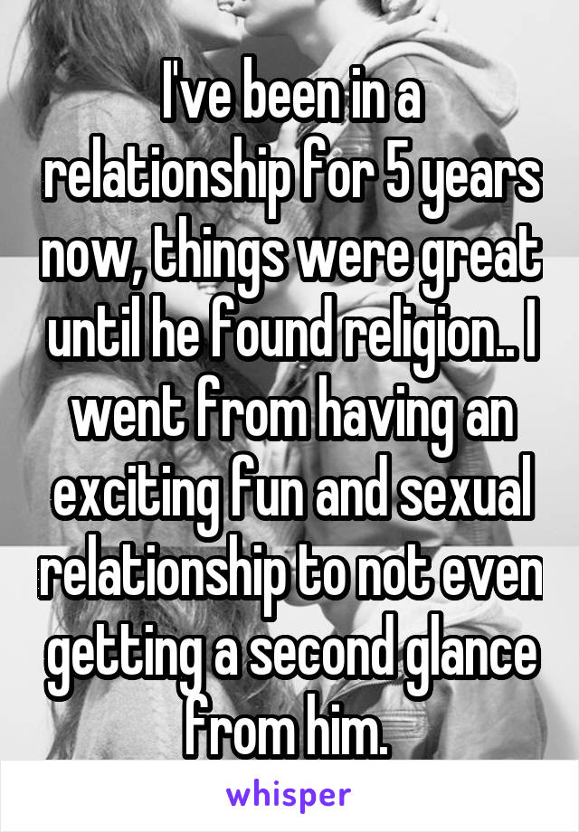 I've been in a relationship for 5 years now, things were great until he found religion.. I went from having an exciting fun and sexual relationship to not even getting a second glance from him. 