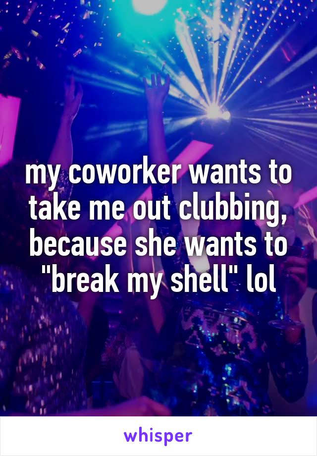 my coworker wants to take me out clubbing, because she wants to "break my shell" lol