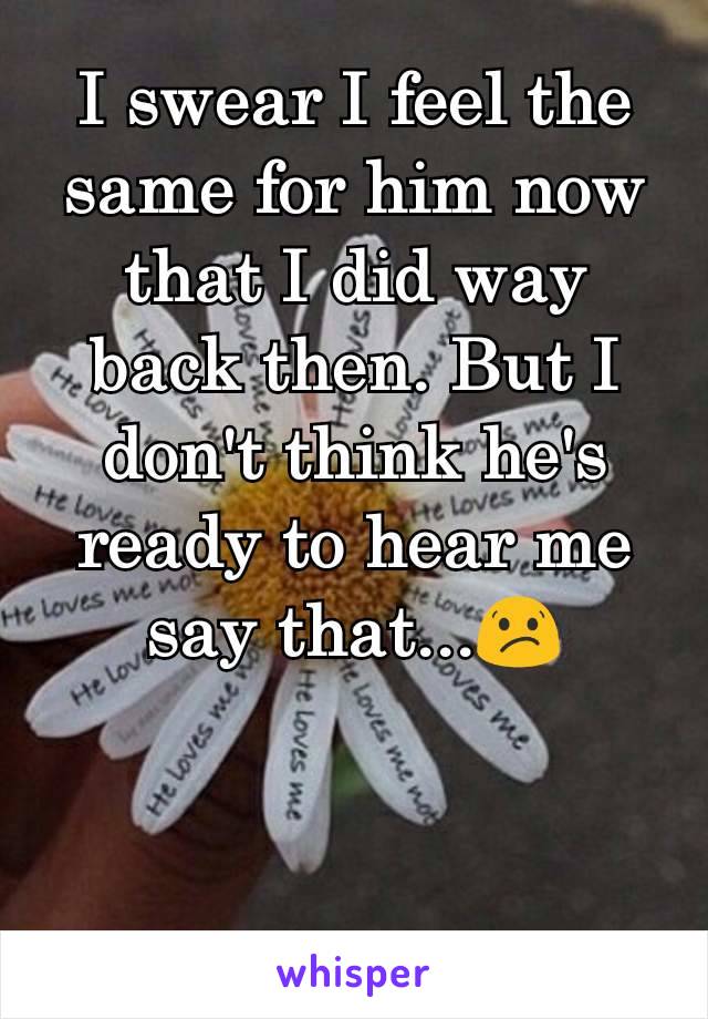 I swear I feel the same for him now that I did way back then. But I don't think he's ready to hear me say that...😕