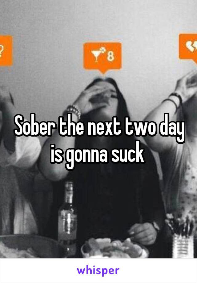 Sober the next two day is gonna suck 