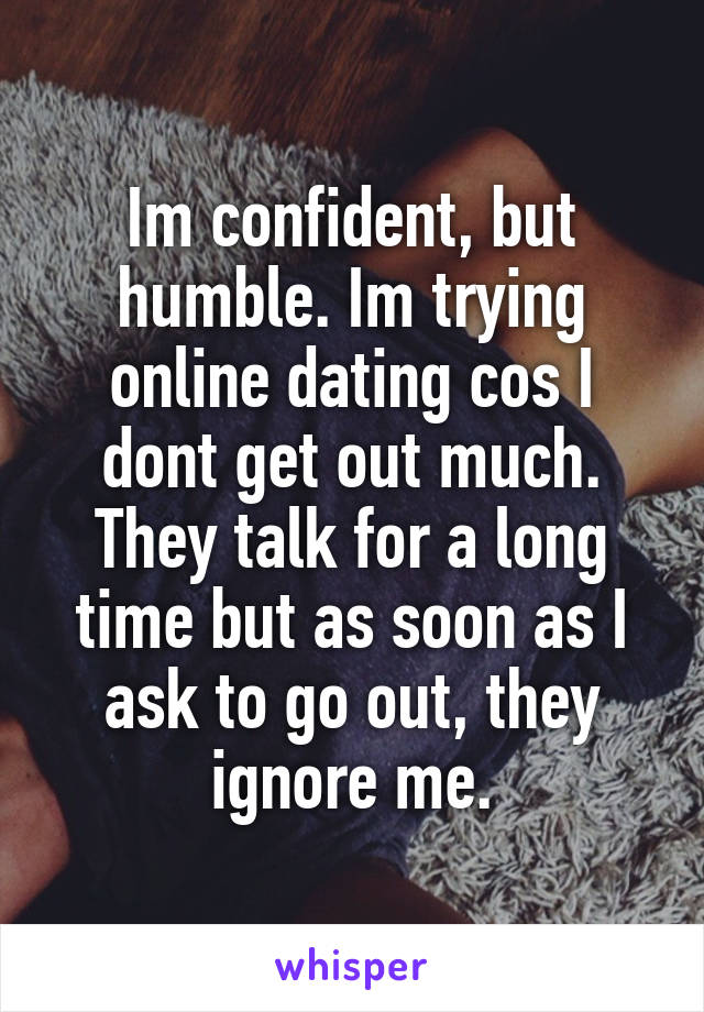 Im confident, but humble. Im trying online dating cos I dont get out much. They talk for a long time but as soon as I ask to go out, they ignore me.