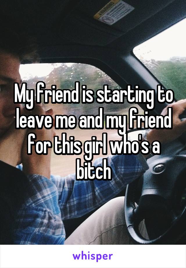 My friend is starting to leave me and my friend for this girl who's a bitch