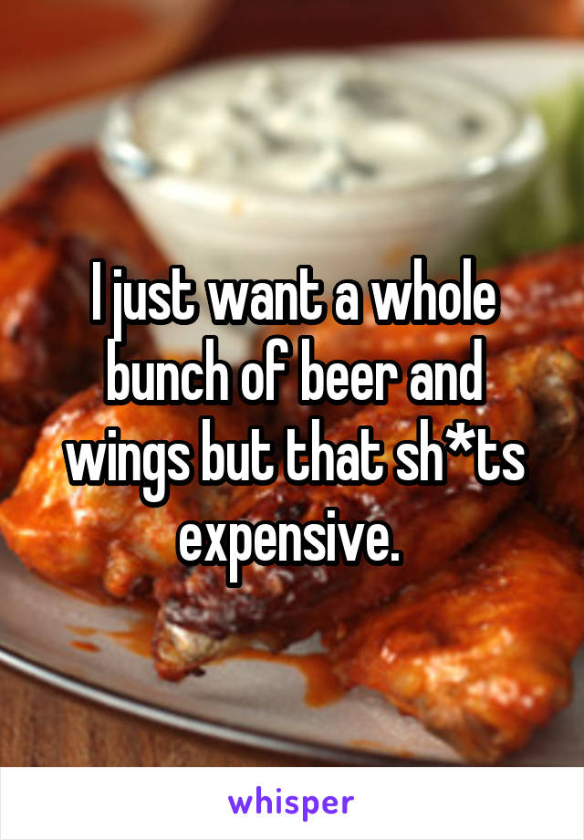 I just want a whole bunch of beer and wings but that sh*ts expensive. 