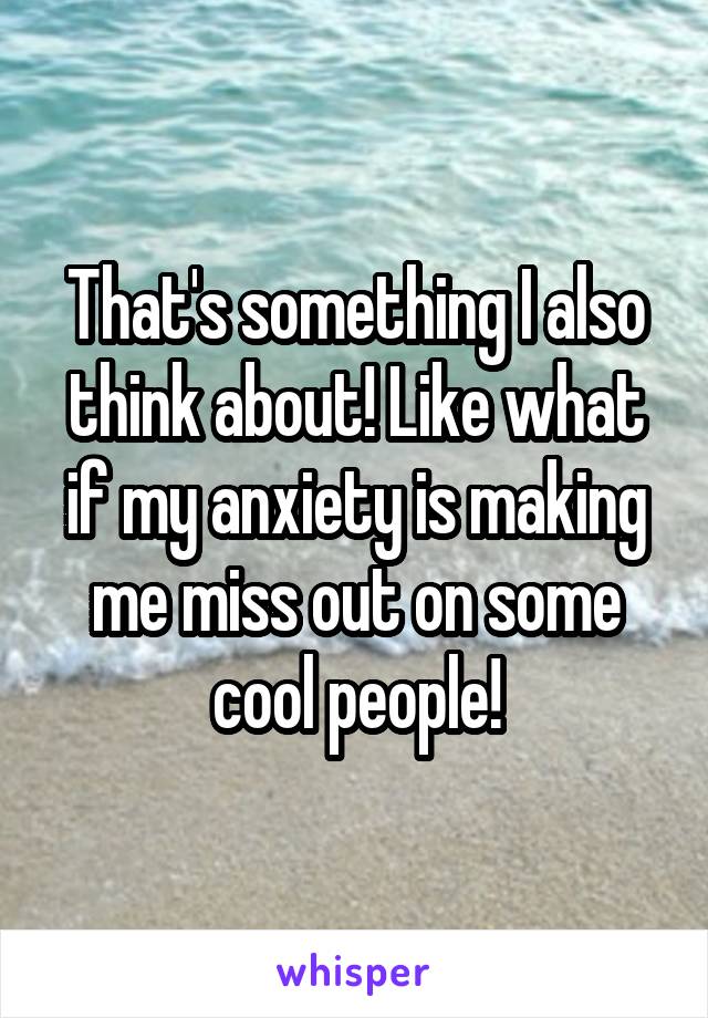 That's something I also think about! Like what if my anxiety is making me miss out on some cool people!