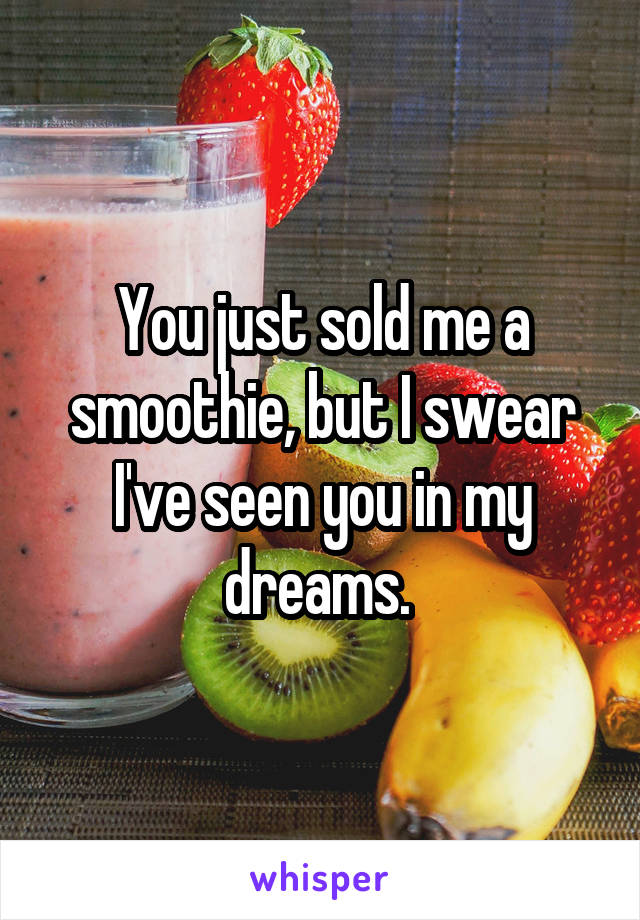 You just sold me a smoothie, but I swear I've seen you in my dreams. 