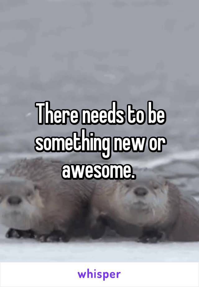 There needs to be something new or awesome. 