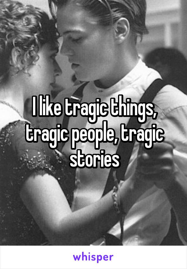 I like tragic things, tragic people, tragic stories