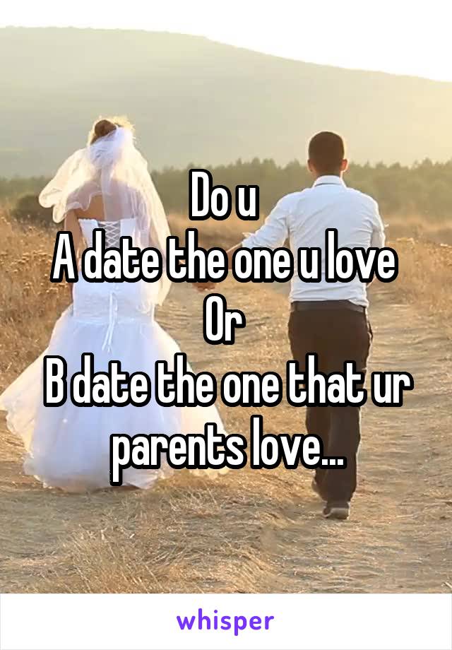 Do u 
A date the one u love 
Or 
B date the one that ur parents love...