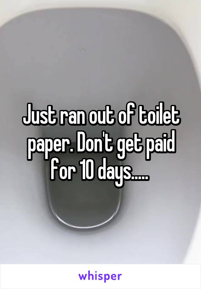 Just ran out of toilet paper. Don't get paid for 10 days..... 