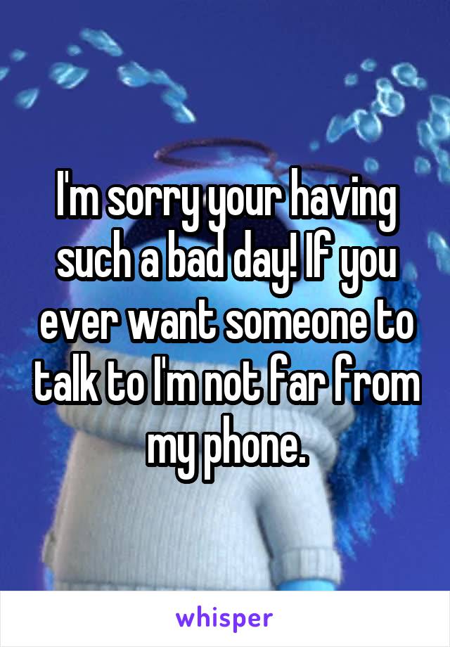 I'm sorry your having such a bad day! If you ever want someone to talk to I'm not far from my phone.
