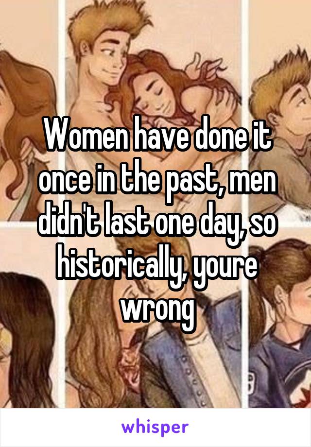 Women have done it once in the past, men didn't last one day, so historically, youre wrong