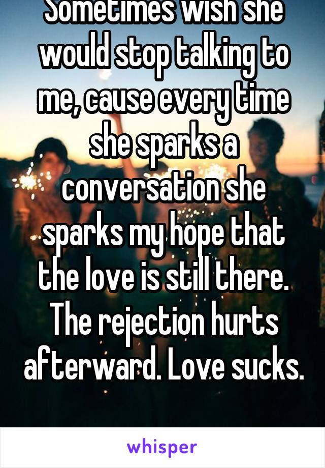 Sometimes wish she would stop talking to me, cause every time she sparks a conversation she sparks my hope that the love is still there. The rejection hurts afterward. Love sucks. 
Yes I'm a lesbian..
