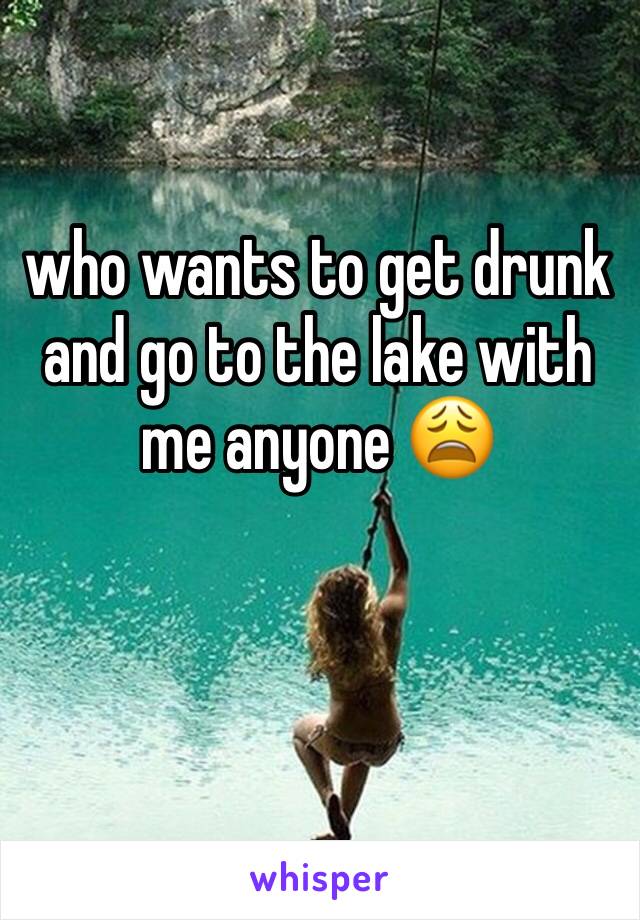 who wants to get drunk and go to the lake with me anyone 😩