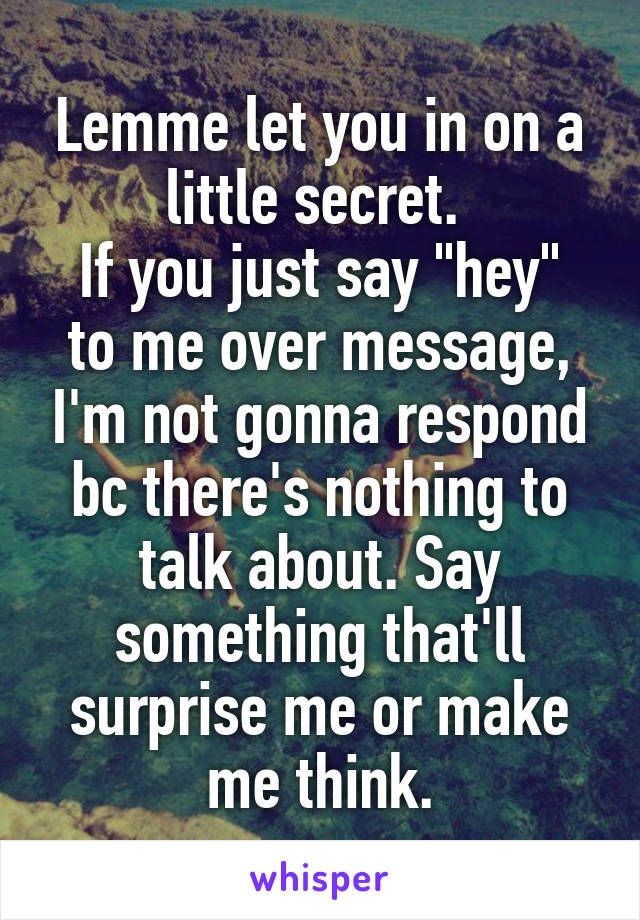 Lemme let you in on a little secret. 
If you just say "hey" to me over message, I'm not gonna respond bc there's nothing to talk about. Say something that'll surprise me or make me think.