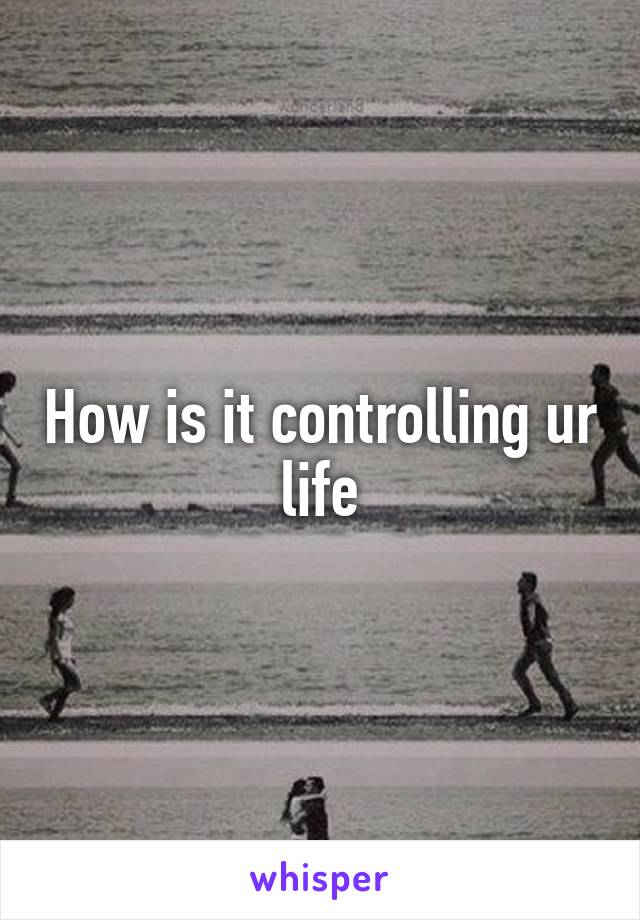 How is it controlling ur life