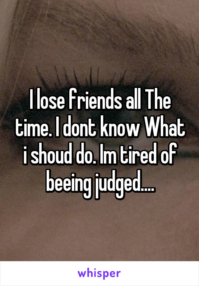 I lose friends all The time. I dont know What i shoud do. Im tired of beeing judged....