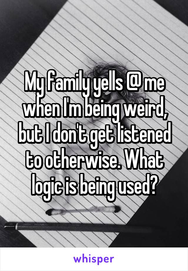 My family yells @ me when I'm being weird, but I don't get listened to otherwise. What logic is being used?