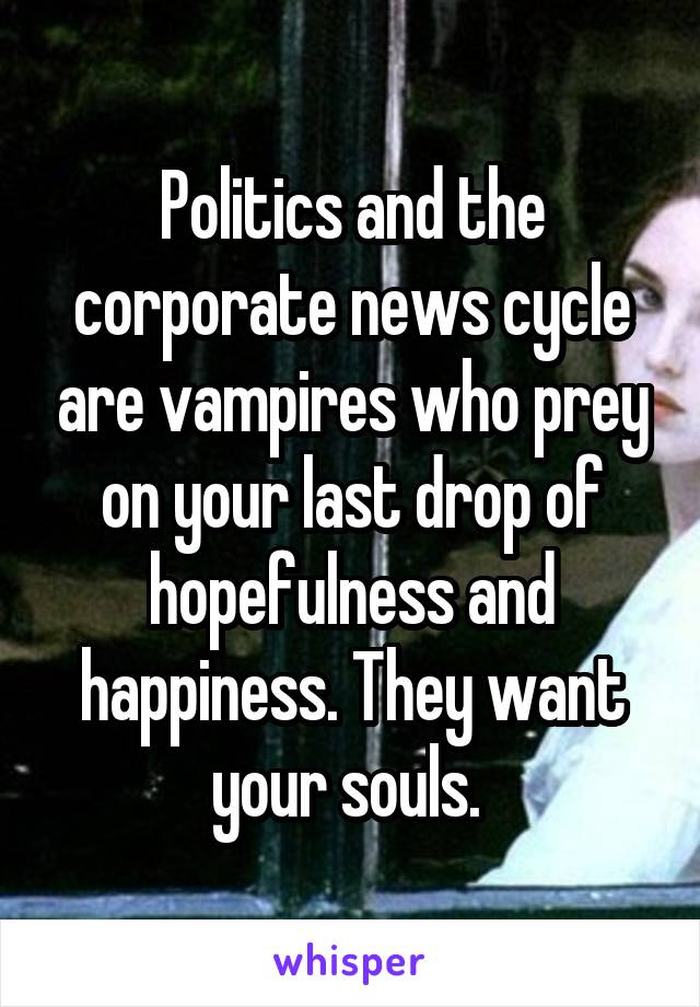 Politics and the corporate news cycle are vampires who prey on your last drop of hopefulness and happiness. They want your souls. 