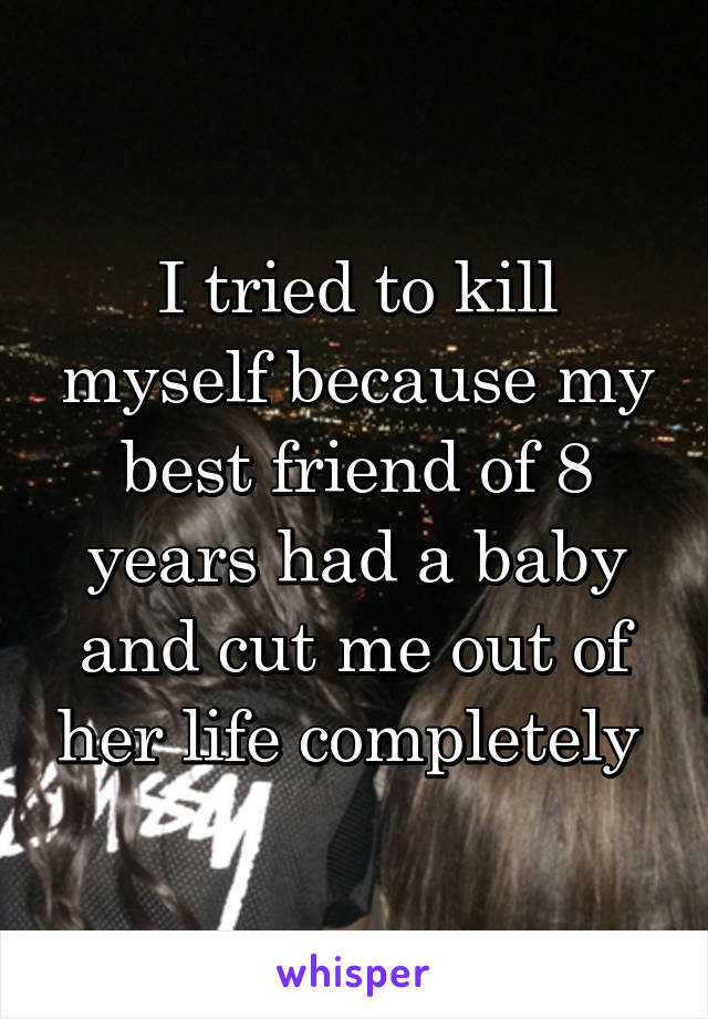 I tried to kill myself because my best friend of 8 years had a baby and cut me out of her life completely 
