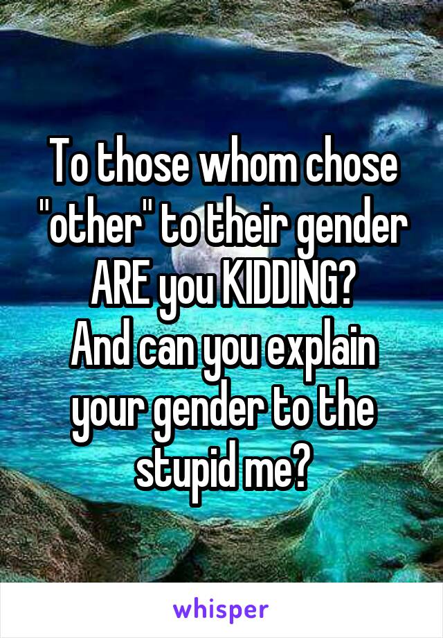 To those whom chose "other" to their gender
ARE you KIDDING?
And can you explain your gender to the stupid me?