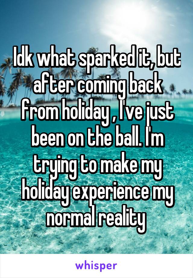 Idk what sparked it, but after coming back from holiday , I've just been on the ball. I'm trying to make my holiday experience my normal reality 