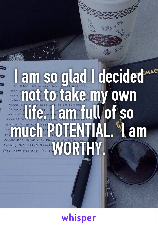 I am so glad I decided not to take my own life. I am full of so much POTENTIAL.  I am WORTHY.
