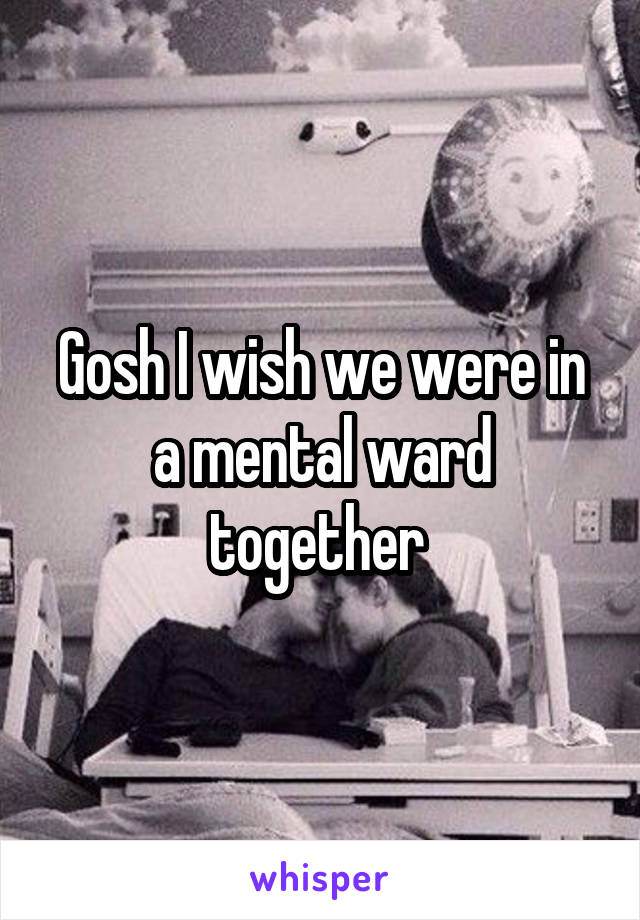 Gosh I wish we were in a mental ward together 