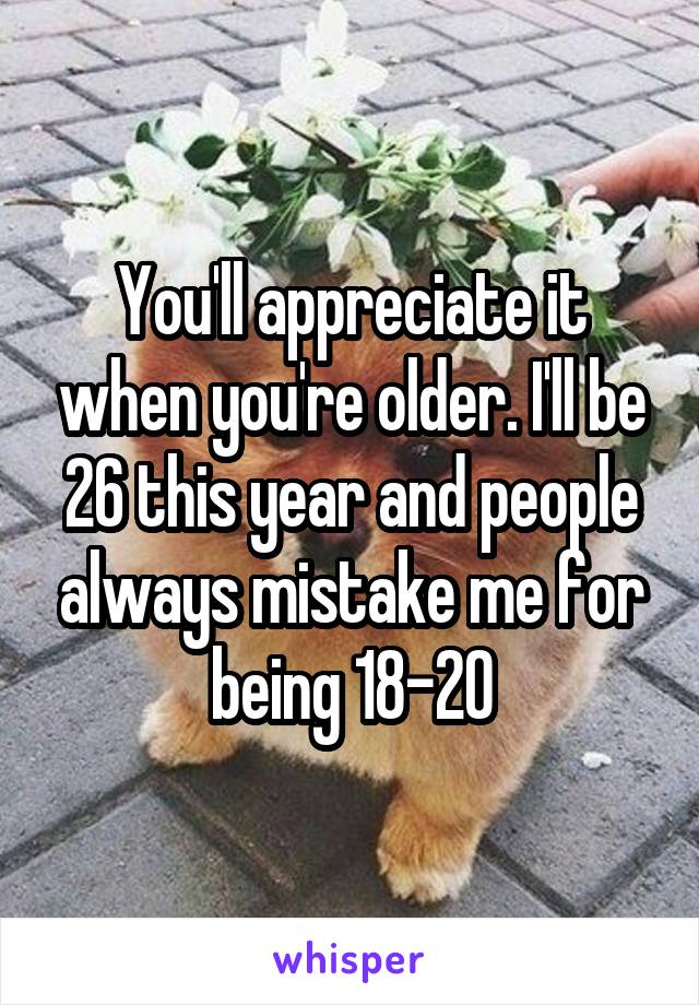 You'll appreciate it when you're older. I'll be 26 this year and people always mistake me for being 18-20