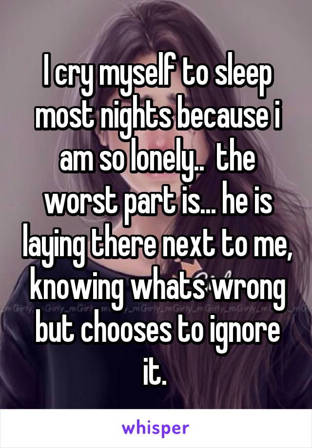 I cry myself to sleep most nights because i am so lonely..  the worst part is... he is laying there next to me, knowing whats wrong but chooses to ignore it. 
