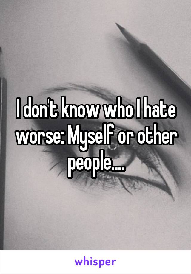 I don't know who I hate worse: Myself or other people....