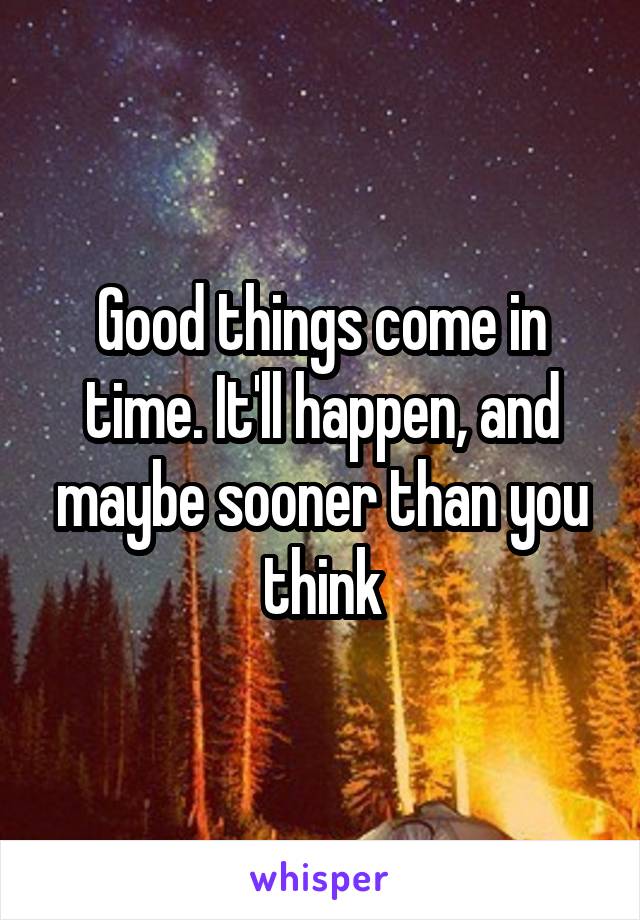 Good things come in time. It'll happen, and maybe sooner than you think