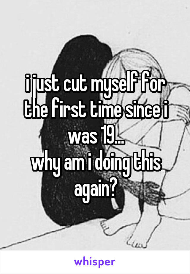 i just cut myself for the first time since i was 19...
why am i doing this again?