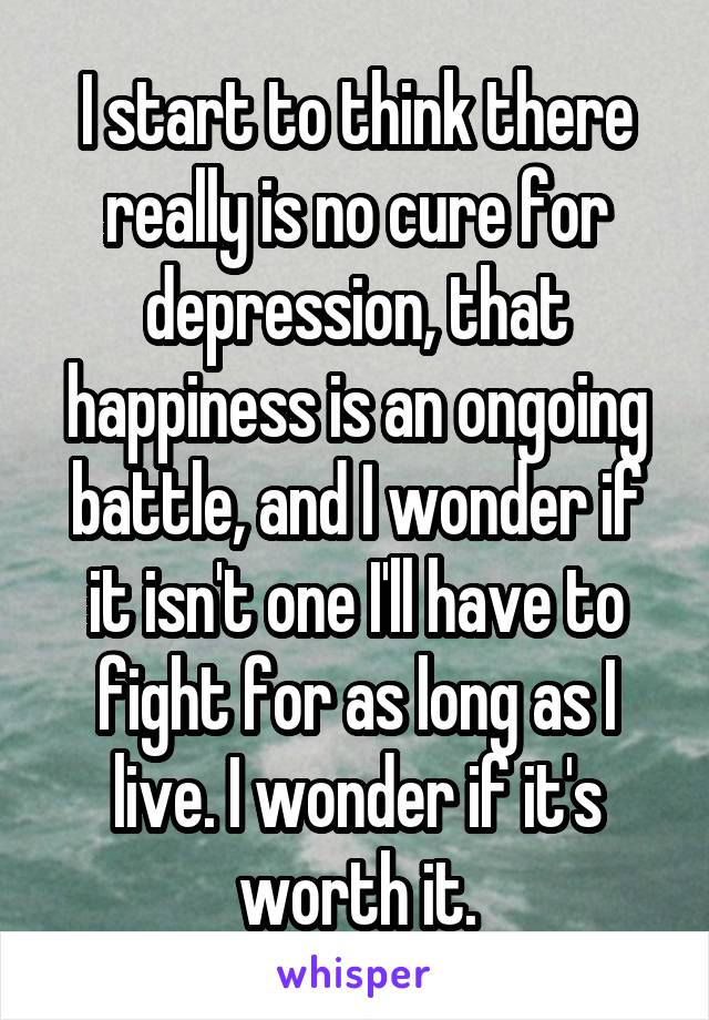 I start to think there really is no cure for depression, that happiness is an ongoing battle, and I wonder if it isn't one I'll have to fight for as long as I live. I wonder if it's worth it.